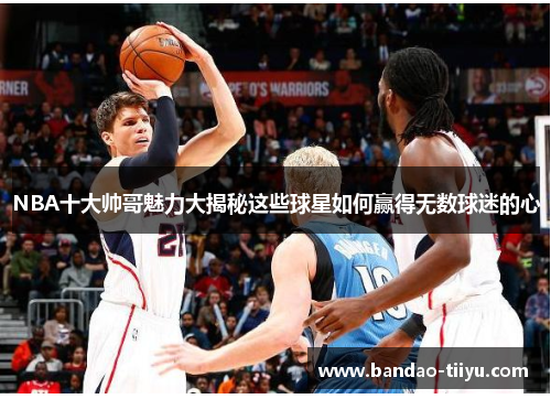 NBA十大帅哥魅力大揭秘这些球星如何赢得无数球迷的心